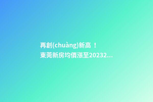 再創(chuàng)新高！東莞新房均價漲至20232元/m2！這個鎮(zhèn)周成交超百套！